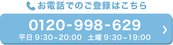 お電話でのご登録はこちら 0120-998-629 平日9:30～20:00　土曜9:30～19:00