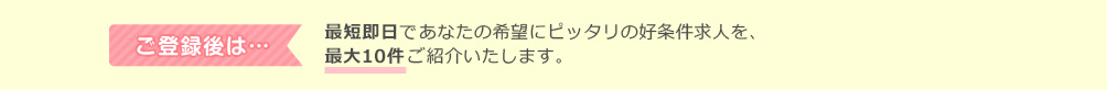 ご登録後は、最短即日であなたの希望にピッタリの好条件求人を、最大10件ご紹介します。