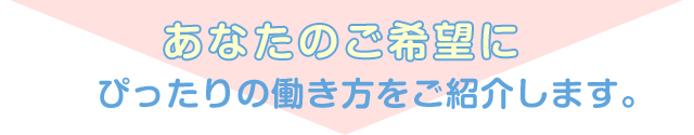 あなたの希望にぴったりの働き方をご紹介します。