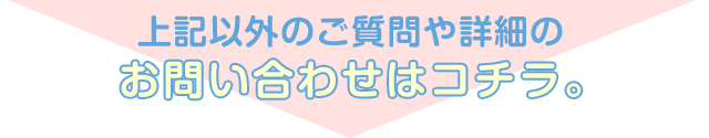 上記以外のご質問や詳細のお問い合わせはコチラ。